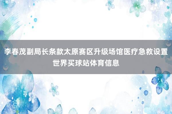 李春茂副局长条款太原赛区升级场馆医疗急救设置世界买球站体育信息