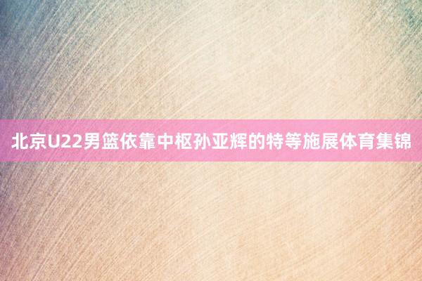 北京U22男篮依靠中枢孙亚辉的特等施展体育集锦