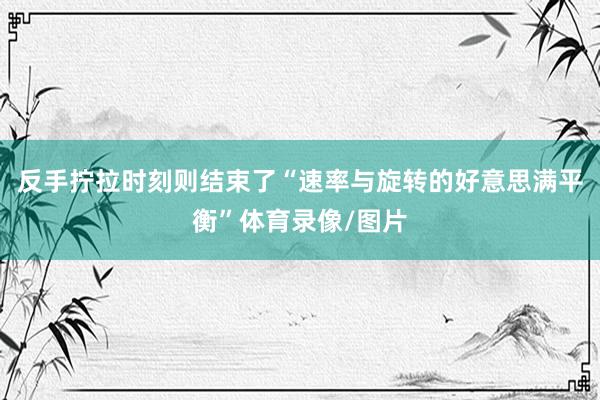 反手拧拉时刻则结束了“速率与旋转的好意思满平衡”体育录像/图片