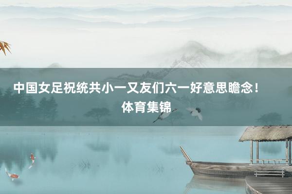 中国女足祝统共小一又友们六一好意思瞻念！    体育集锦