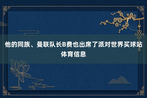 他的同族、曼联队长B费也出席了派对世界买球站体育信息