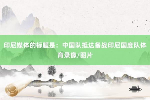 印尼媒体的标题是：中国队抵达备战印尼国度队体育录像/图片