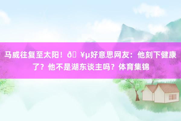 马威往复至太阳！🥵好意思网友：他刻下健康了？他不是湖东谈主吗？体育集锦