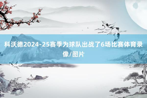 科沃德2024-25赛季为球队出战了6场比赛体育录像/图片