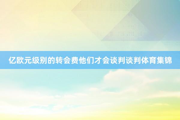 亿欧元级别的转会费他们才会谈判谈判体育集锦