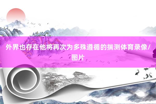 外界也存在他将再次为多殊遵循的揣测体育录像/图片