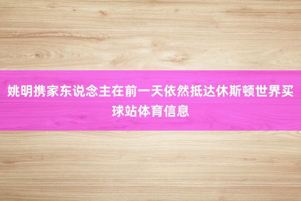 姚明携家东说念主在前一天依然抵达休斯顿世界买球站体育信息