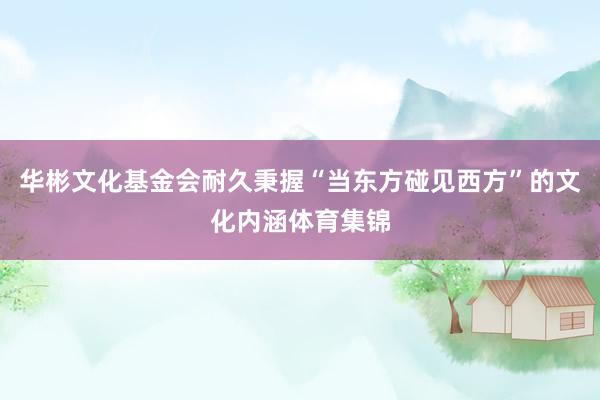 华彬文化基金会耐久秉握“当东方碰见西方”的文化内涵体育集锦