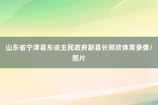 山东省宁津县东谈主民政府副县长郭欣体育录像/图片