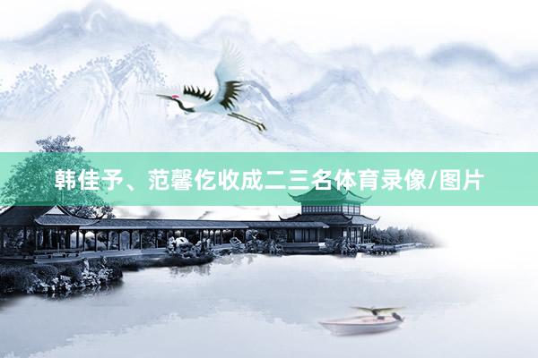 韩佳予、范馨仡收成二三名体育录像/图片