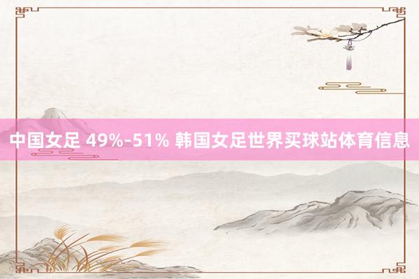 中国女足 49%-51% 韩国女足世界买球站体育信息
