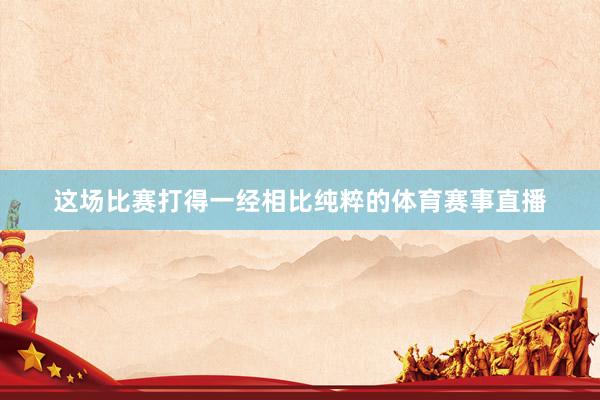 这场比赛打得一经相比纯粹的体育赛事直播