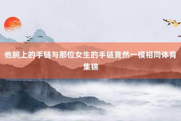 他腕上的手链与那位女生的手链竟然一模相同体育集锦