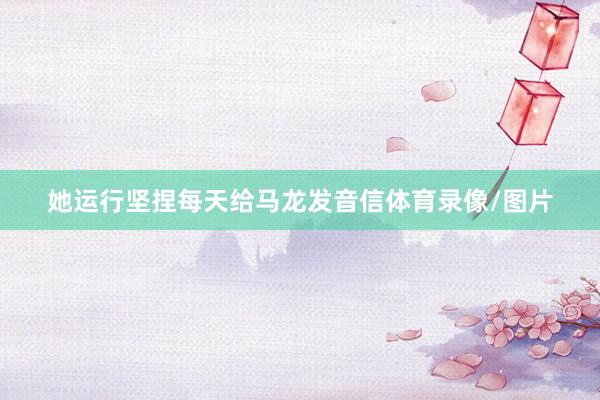 她运行坚捏每天给马龙发音信体育录像/图片