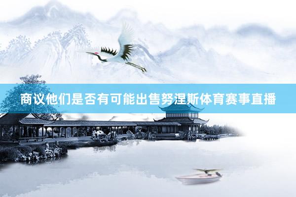 商议他们是否有可能出售努涅斯体育赛事直播