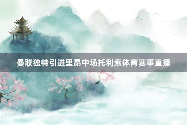 曼联独特引进里昂中场托利索体育赛事直播