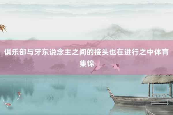 俱乐部与牙东说念主之间的接头也在进行之中体育集锦