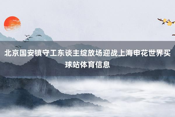 北京国安镇守工东谈主绽放场迎战上海申花世界买球站体育信息