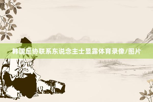 韩国足协联系东说念主士显露体育录像/图片