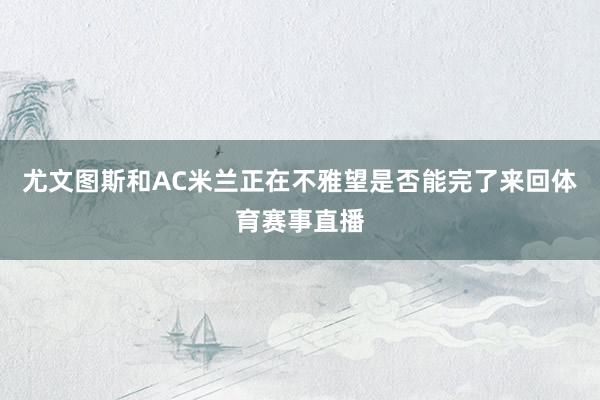 尤文图斯和AC米兰正在不雅望是否能完了来回体育赛事直播