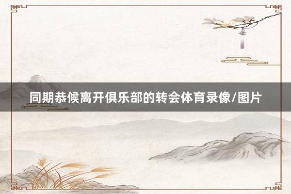 同期恭候离开俱乐部的转会体育录像/图片