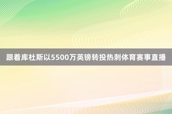 跟着库杜斯以5500万英镑转投热刺体育赛事直播