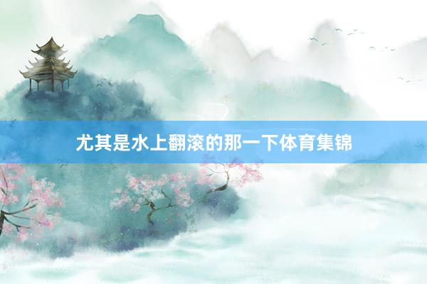 尤其是水上翻滚的那一下体育集锦