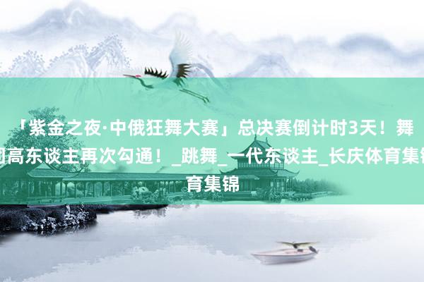 「紫金之夜·中俄狂舞大赛」总决赛倒计时3天！舞团高东谈主再次勾通！_跳舞_一代东谈主_长庆体育集锦