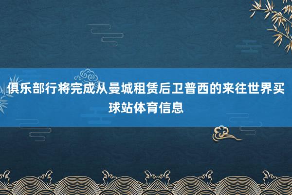 俱乐部行将完成从曼城租赁后卫普西的来往世界买球站体育信息