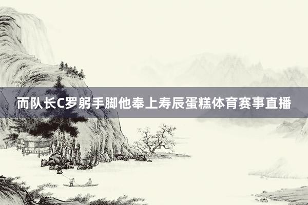 而队长C罗躬手脚他奉上寿辰蛋糕体育赛事直播
