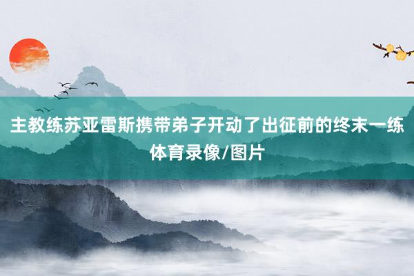 主教练苏亚雷斯携带弟子开动了出征前的终末一练体育录像/图片