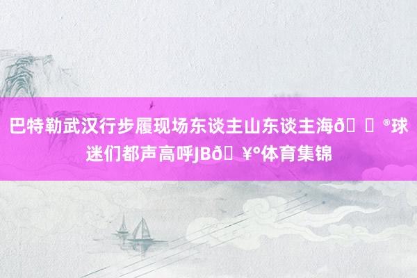 巴特勒武汉行步履现场东谈主山东谈主海😮球迷们都声高呼JB🥰体育集锦