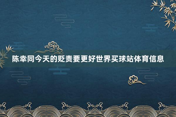 陈幸同今天的贬责要更好世界买球站体育信息