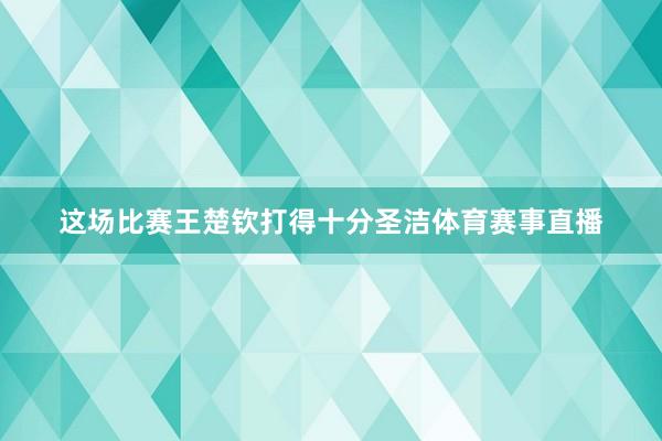 这场比赛王楚钦打得十分圣洁体育赛事直播