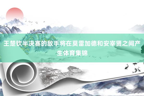 王楚钦半决赛的敌手将在莫雷加德和安宰贤之间产生体育集锦