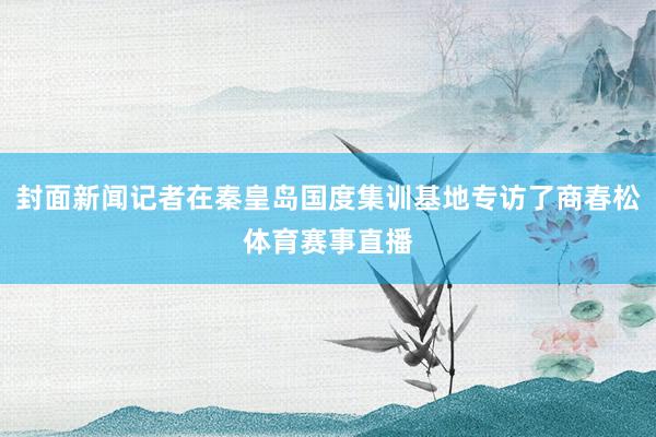 封面新闻记者在秦皇岛国度集训基地专访了商春松体育赛事直播
