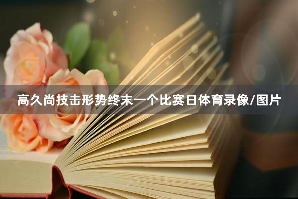 高久尚技击形势终末一个比赛日体育录像/图片