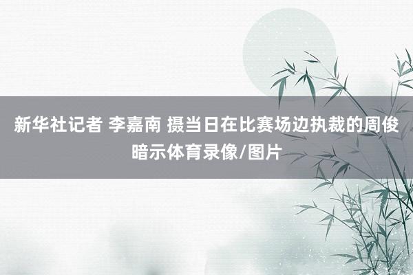 新华社记者 李嘉南 摄当日在比赛场边执裁的周俊暗示体育录像/图片