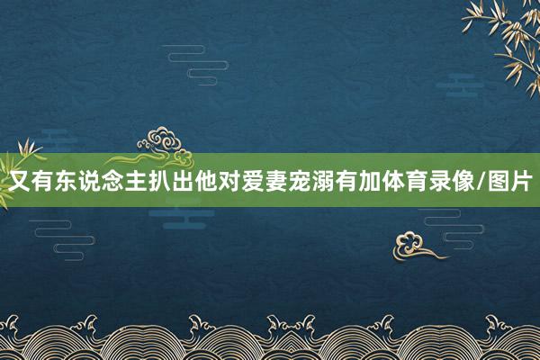 又有东说念主扒出他对爱妻宠溺有加体育录像/图片