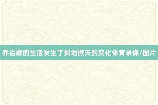 乔治娜的生活发生了揭地掀天的变化体育录像/图片