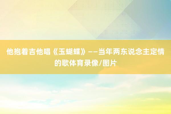 他抱着吉他唱《玉蝴蝶》——当年两东说念主定情的歌体育录像/图片