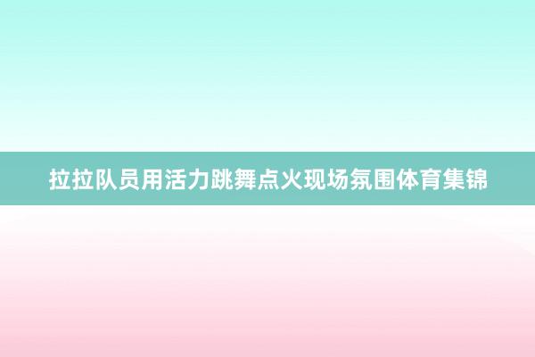 拉拉队员用活力跳舞点火现场氛围体育集锦