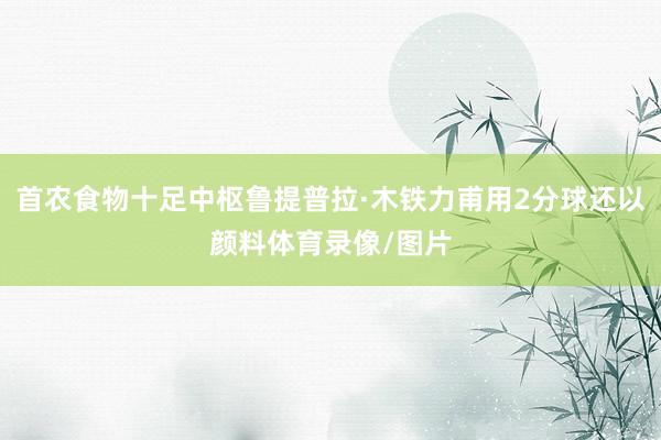 首农食物十足中枢鲁提普拉·木铁力甫用2分球还以颜料体育录像/图片
