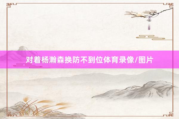 对着杨瀚森换防不到位体育录像/图片