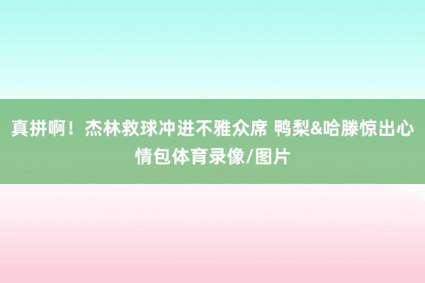 真拼啊！杰林救球冲进不雅众席 鸭梨&哈滕惊出心情包体育录像/图片
