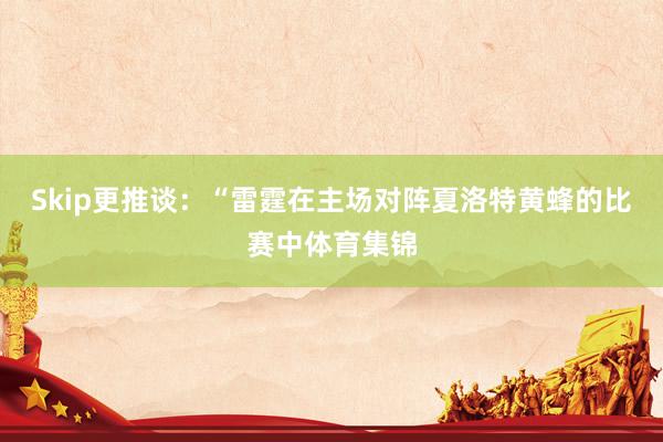 Skip更推谈：“雷霆在主场对阵夏洛特黄蜂的比赛中体育集锦