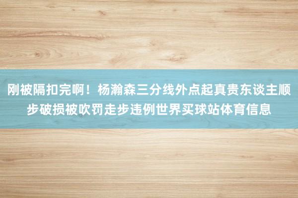 刚被隔扣完啊！杨瀚森三分线外点起真贵东谈主顺步破损被吹罚走步违例世界买球站体育信息