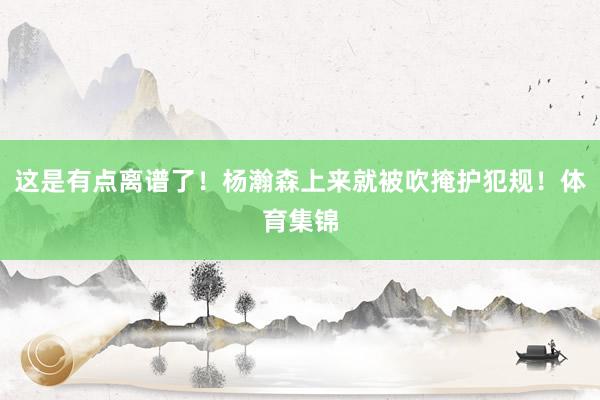 这是有点离谱了!杨瀚森上来就被吹掩护犯规!体育集锦