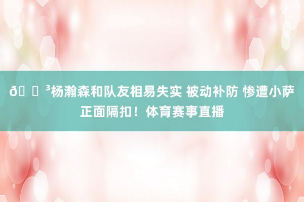 😳杨瀚森和队友相易失实 被动补防 惨遭小萨正面隔扣！体育赛事直播