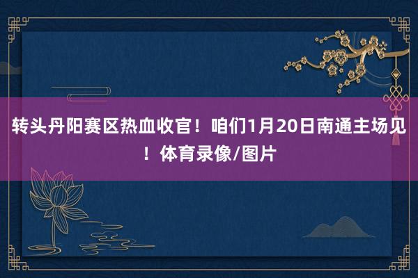 转头丹阳赛区热血收官!咱们1月20日南通主场见!体育录像/图片